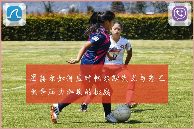 图赫尔如何应对帕尔默失点与寒王竞争压力加剧的挑战